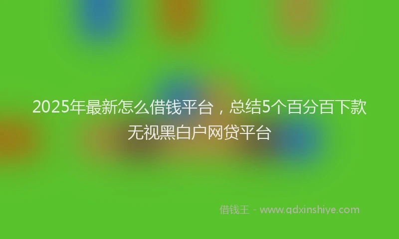 2025年最新怎么借钱平台，总结5个百分百下款无视黑白户网贷平台