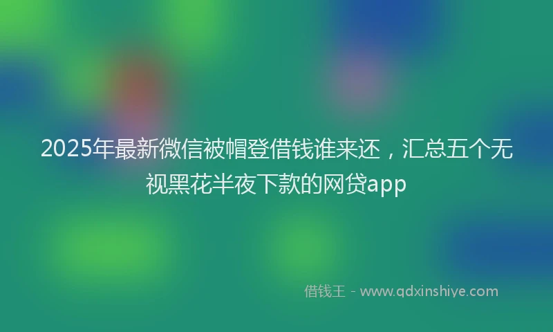 2025年最新微信被帽登借钱谁来还，汇总五个无视黑花半夜下款的网贷app