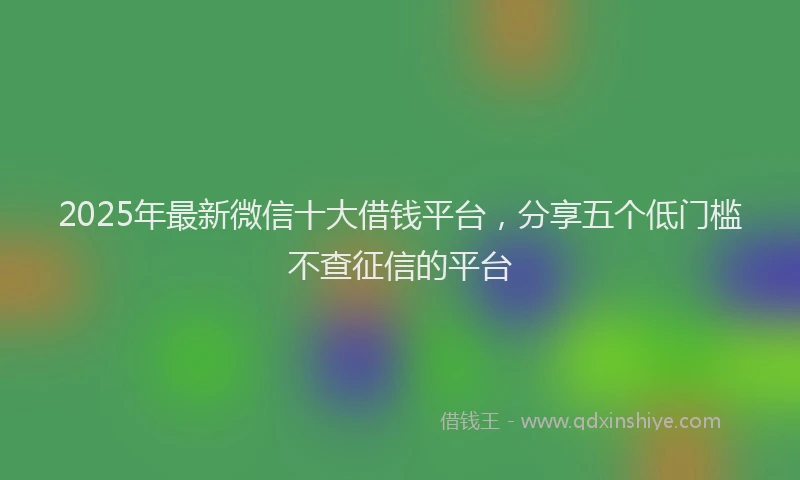 2025年最新微信十大借钱平台，分享五个低门槛不查征信的平台