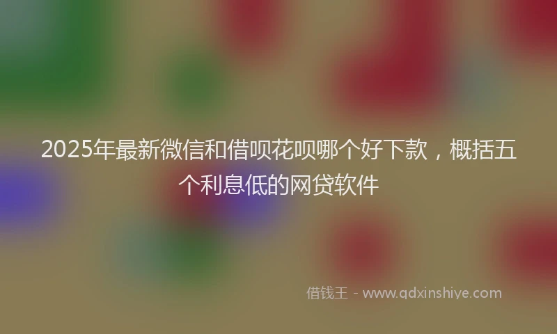 2025年最新微信和借呗花呗哪个好下款，概括五个利息低的网贷软件