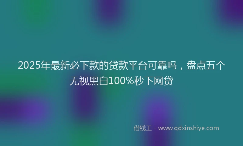 2025年最新必下款的贷款平台可靠吗，盘点五个无视黑白100%秒下网贷