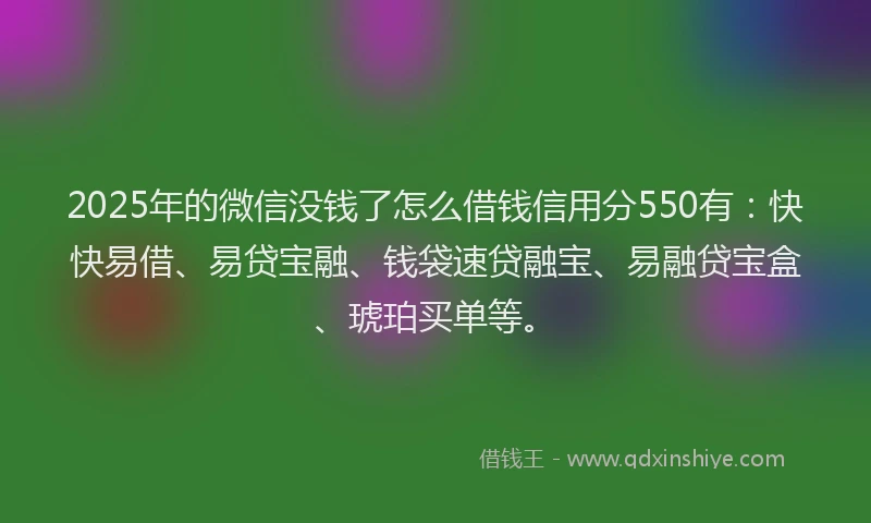 2025年的微信没钱了怎么借钱信用分550有：快快易借、易贷宝融、钱袋速贷融宝、易融贷宝盒、琥珀买单等。
