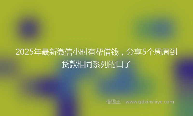 2025年最新微信小时有帮借钱，分享5个周周到贷款相同系列的口子