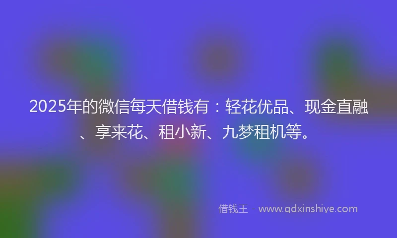 2025年的微信每天借钱有：轻花优品、现金直融、享来花、租小新、九梦租机等。