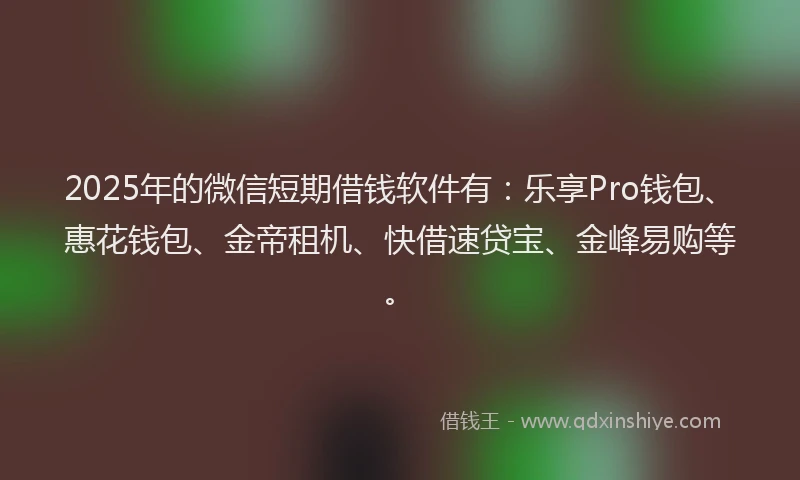 2025年的微信短期借钱软件有：乐享Pro钱包、惠花钱包、金帝租机、快借速贷宝、金峰易购等。
