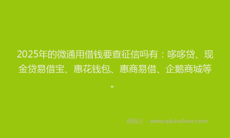 2025年的微通用借钱要查征信吗有：哆哆贷、现金贷易借宝、惠花钱包、惠商易借、企鹅商城等。