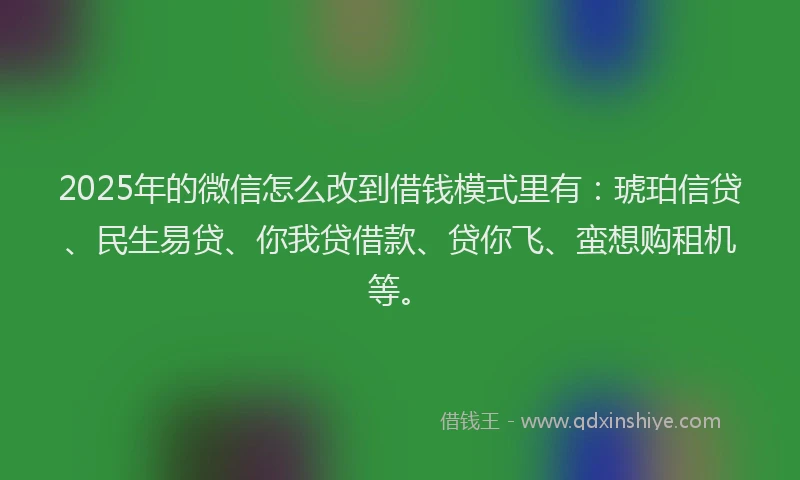 2025年的微信怎么改到借钱模式里有：琥珀信贷、民生易贷、你我贷借款、贷你飞、蛮想购租机等。