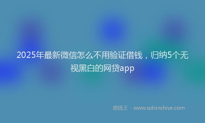 2025年最新微信怎么不用验证借钱，归纳5个无视黑白的网贷app