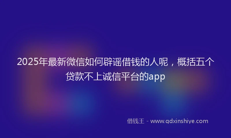 2025年最新微信如何辟谣借钱的人呢，概括五个贷款不上诚信平台的app