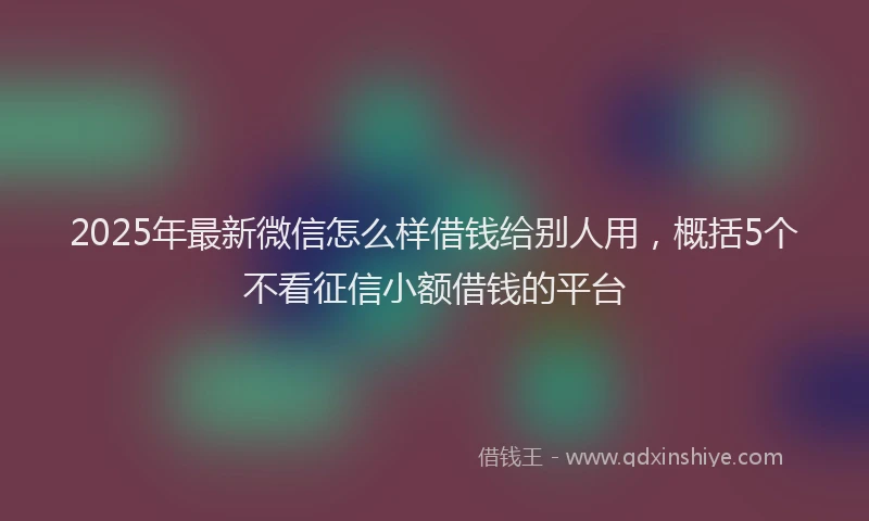 2025年最新微信怎么样借钱给别人用，概括5个不看征信小额借钱的平台