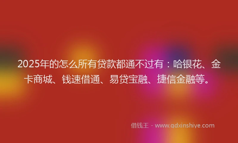 2025年的怎么所有贷款都通不过有：哈银花、金卡商城、钱速借通、易贷宝融、捷信金融等。