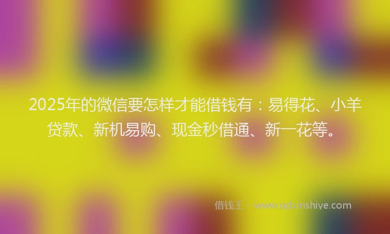 2025年的微信要怎样才能借钱有：易得花、小羊贷款、新机易购、现金秒借通、新一花等。