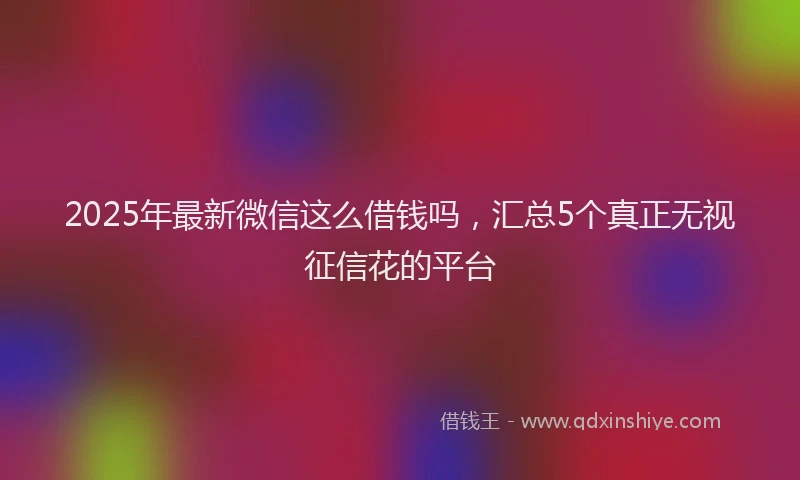2025年最新微信这么借钱吗，汇总5个真正无视征信花的平台