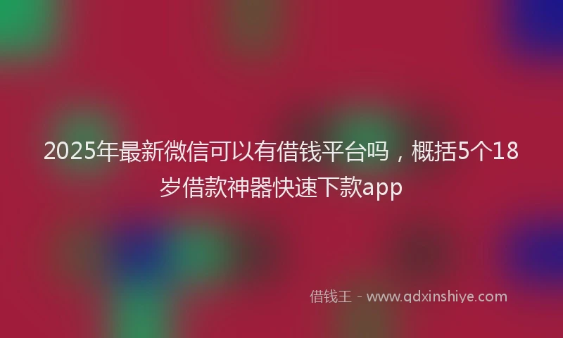 2025年最新微信可以有借钱平台吗，概括5个18岁借款神器快速下款app