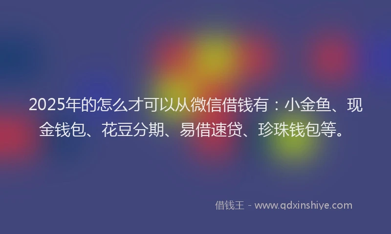 2025年的怎么才可以从微信借钱有：小金鱼、现金钱包、花豆分期、易借速贷、珍珠钱包等。