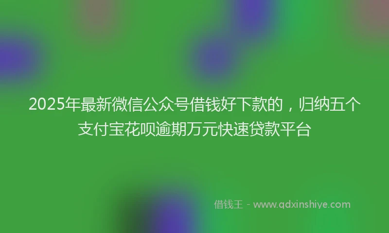 2025年最新微信公众号借钱好下款的，归纳五个支付宝花呗逾期万元快速贷款平台