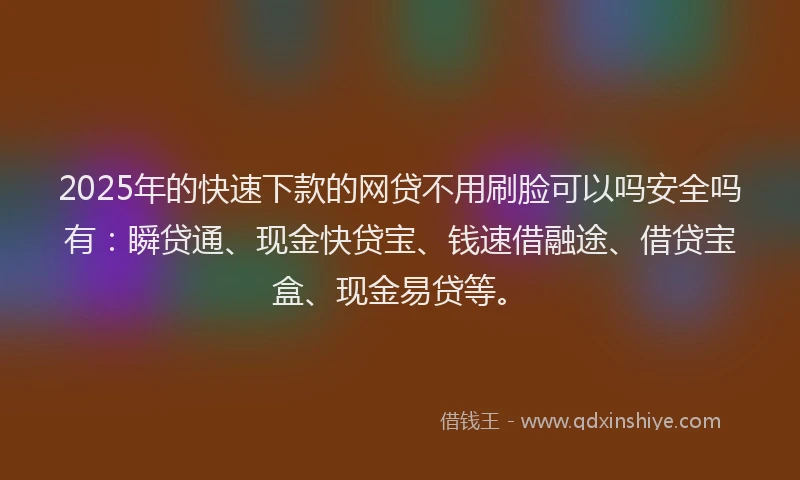2025年的快速下款的网贷不用刷脸可以吗安全吗有：瞬贷通、现金快贷宝、钱速借融途、借贷宝盒、现金易贷等。