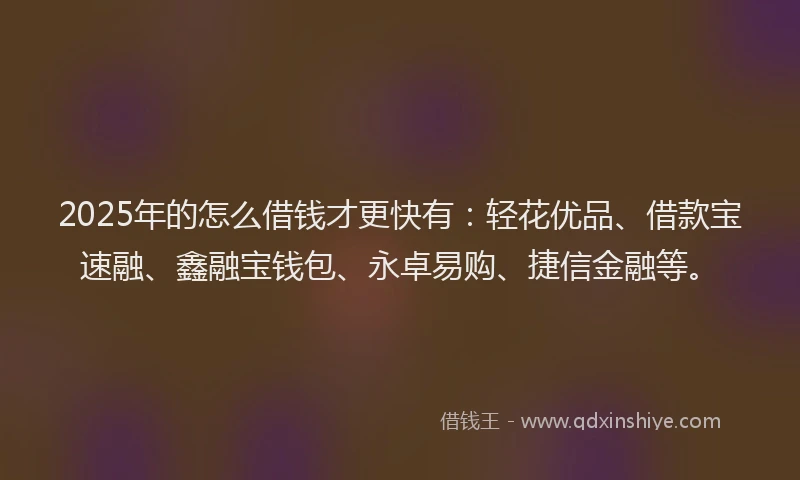 2025年的怎么借钱才更快有：轻花优品、借款宝速融、鑫融宝钱包、永卓易购、捷信金融等。