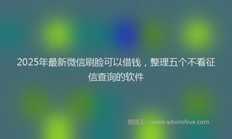 2025年最新微信刷脸可以借钱，整理五个不看征信查询的软件