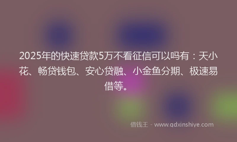 2025年的快速贷款5万不看征信可以吗有：天小花、畅贷钱包、安心贷融、小金鱼分期、极速易借等。