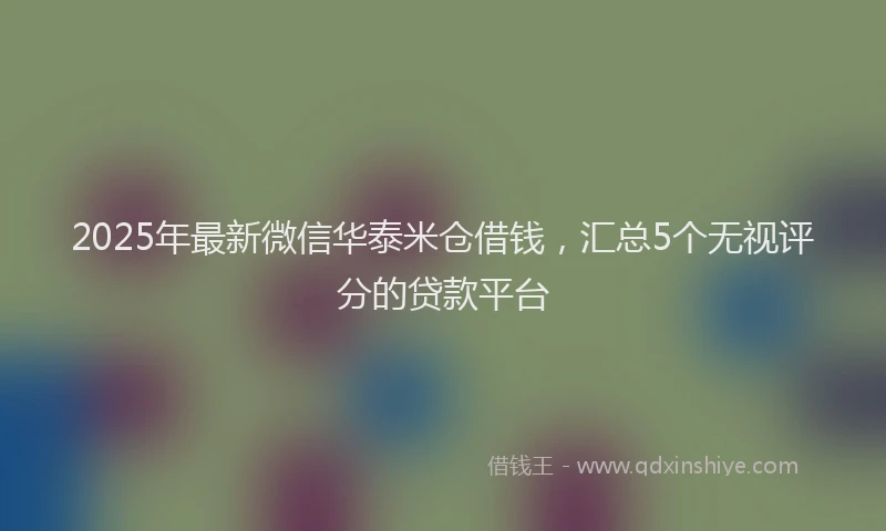 2025年最新微信华泰米仓借钱，汇总5个无视评分的贷款平台