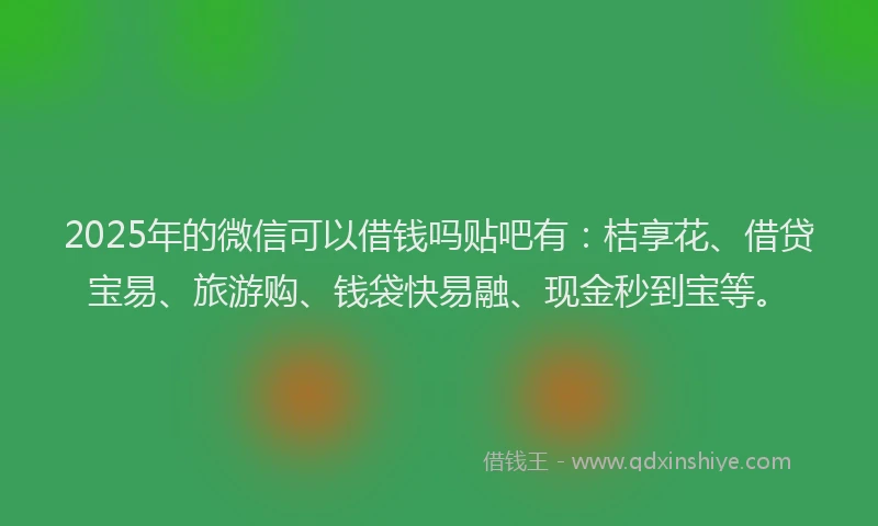 2025年的微信可以借钱吗贴吧有：桔享花、借贷宝易、旅游购、钱袋快易融、现金秒到宝等。