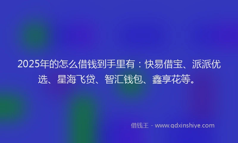 2025年的怎么借钱到手里有：快易借宝、派派优选、星海飞贷、智汇钱包、鑫享花等。