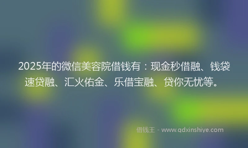 2025年的微信美容院借钱有：现金秒借融、钱袋速贷融、汇火佑金、乐借宝融、贷你无忧等。