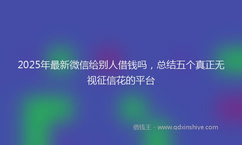 2025年最新微信给别人借钱吗，总结五个真正无视征信花的平台