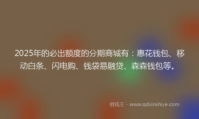 2025年的必出额度的分期商城有：惠花钱包、移动白条、闪电购、钱袋易融贷、森森钱包等。