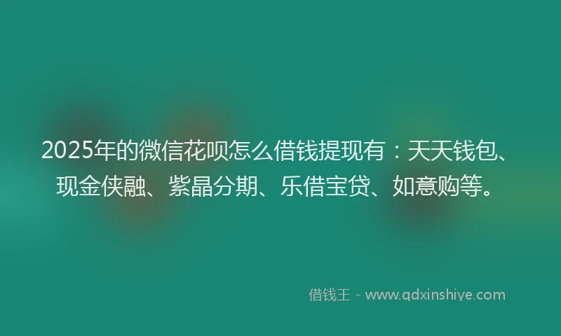 2025年的微信花呗怎么借钱提现有：天天钱包、现金侠融、紫晶分期、乐借宝贷、如意购等。