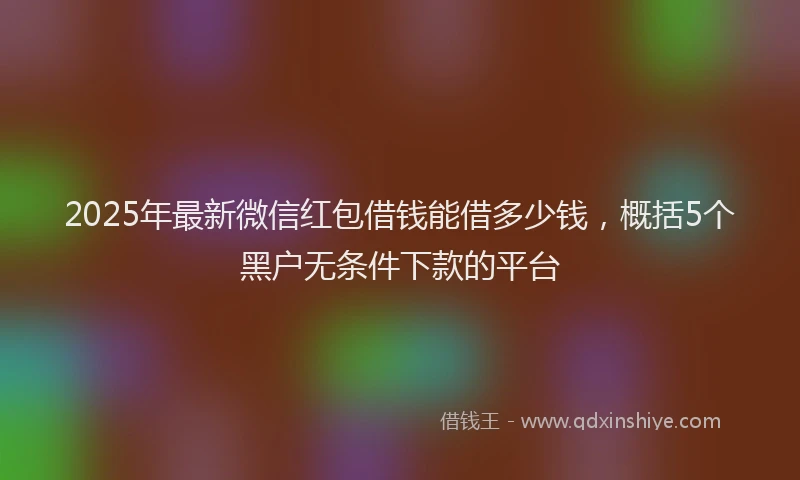2025年最新微信红包借钱能借多少钱，概括5个黑户无条件下款的平台