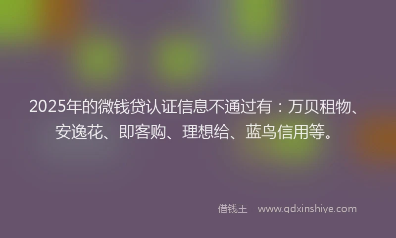 2025年的微钱贷认证信息不通过有：万贝租物、安逸花、即客购、理想给、蓝鸟信用等。
