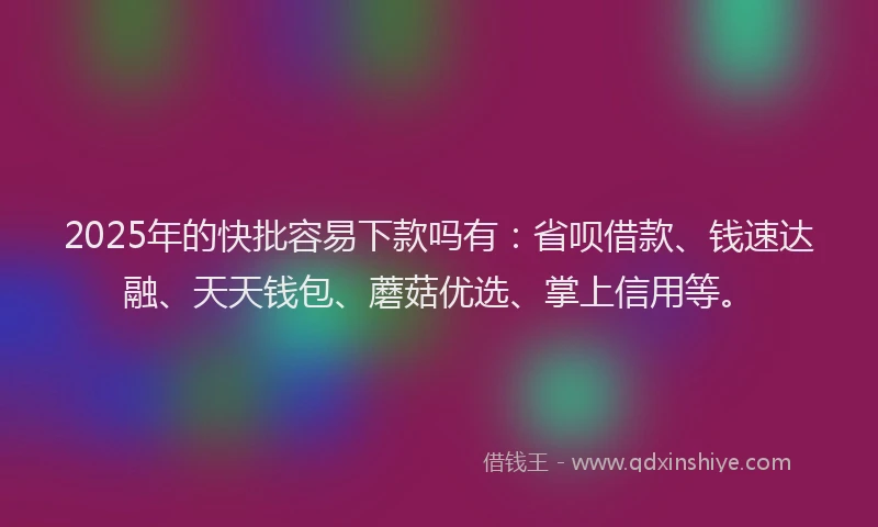 2025年的快批容易下款吗有：省呗借款、钱速达融、天天钱包、蘑菇优选、掌上信用等。