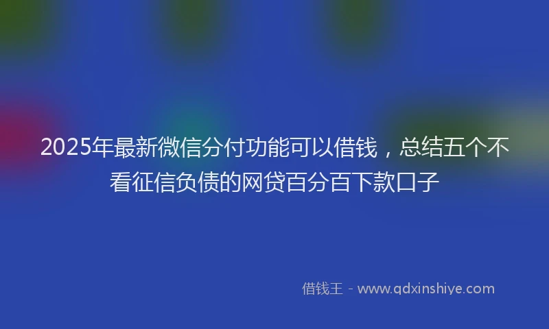 2025年最新微信分付功能可以借钱，总结五个不看征信负债的网贷百分百下款口子
