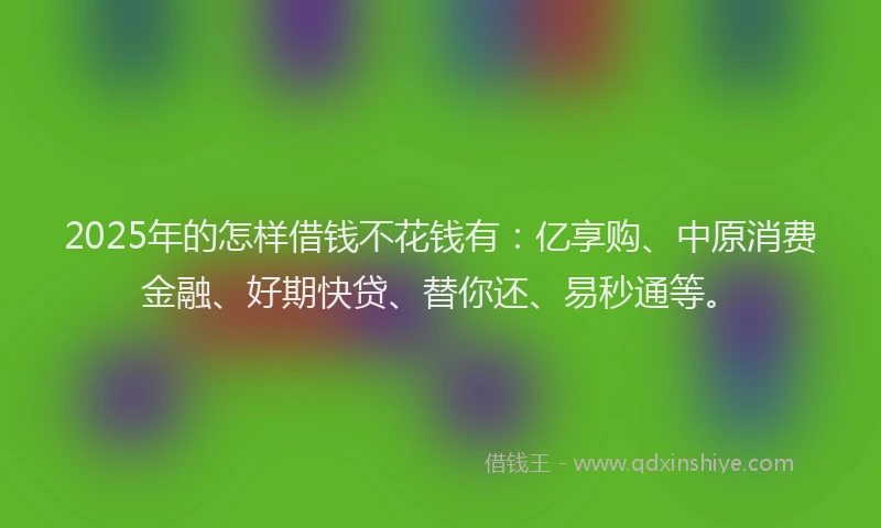 2025年的怎样借钱不花钱有：亿享购、中原消费金融、好期快贷、替你还、易秒通等。