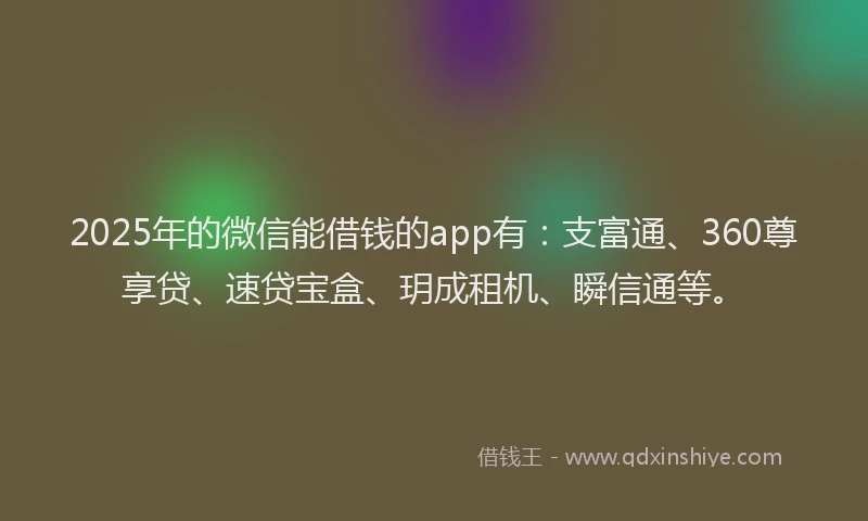 2025年的微信能借钱的app有：支富通、360尊享贷、速贷宝盒、玥成租机、瞬信通等。