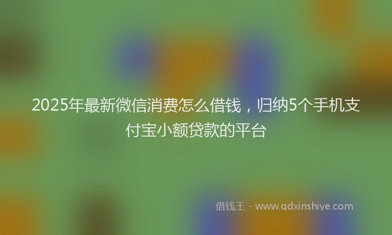 2025年最新微信消费怎么借钱，归纳5个手机支付宝小额贷款的平台