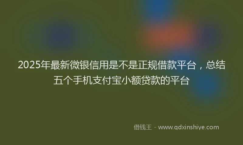 2025年最新微银信用是不是正规借款平台，总结五个手机支付宝小额贷款的平台