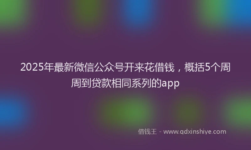 2025年最新微信公众号开来花借钱，概括5个周周到贷款相同系列的app