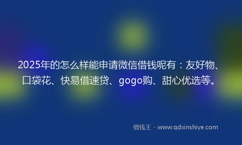 2025年的怎么样能申请微信借钱呢有：友好物、口袋花、快易借速贷、gogo购、甜心优选等。