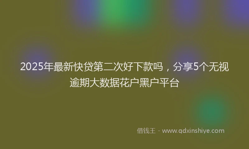 2025年最新快贷第二次好下款吗，分享5个无视逾期大数据花户黑户平台