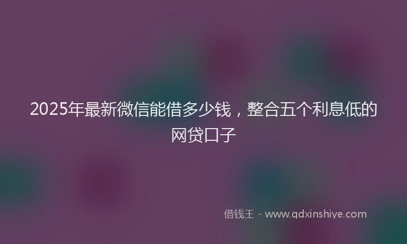 2025年最新微信能借多少钱，整合五个利息低的网贷口子