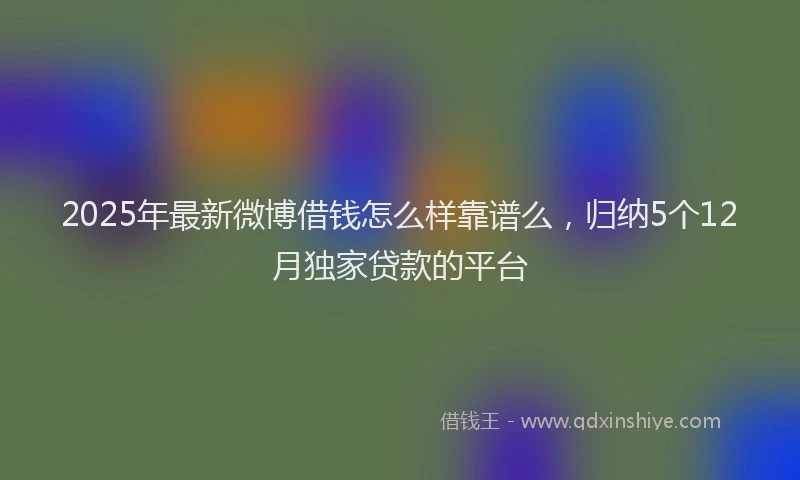 2025年最新微博借钱怎么样靠谱么，归纳5个12月独家贷款的平台