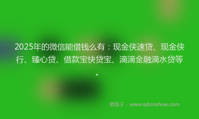 2025年的微信能借钱么有：现金侠速贷、现金侠行、臻心贷、借款宝快贷宝、滴滴金融滴水贷等。