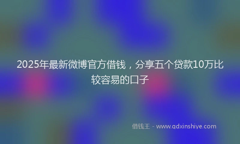 2025年最新微博官方借钱，分享五个贷款10万比较容易的口子