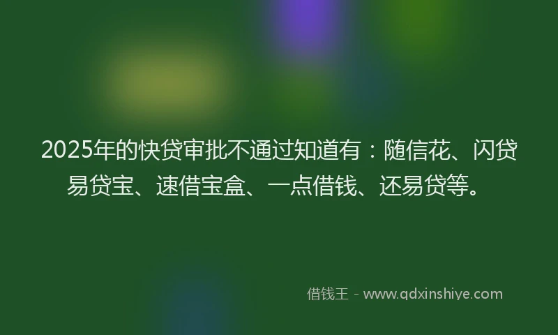 2025年的快贷审批不通过知道有：随信花、闪贷易贷宝、速借宝盒、一点借钱、还易贷等。
