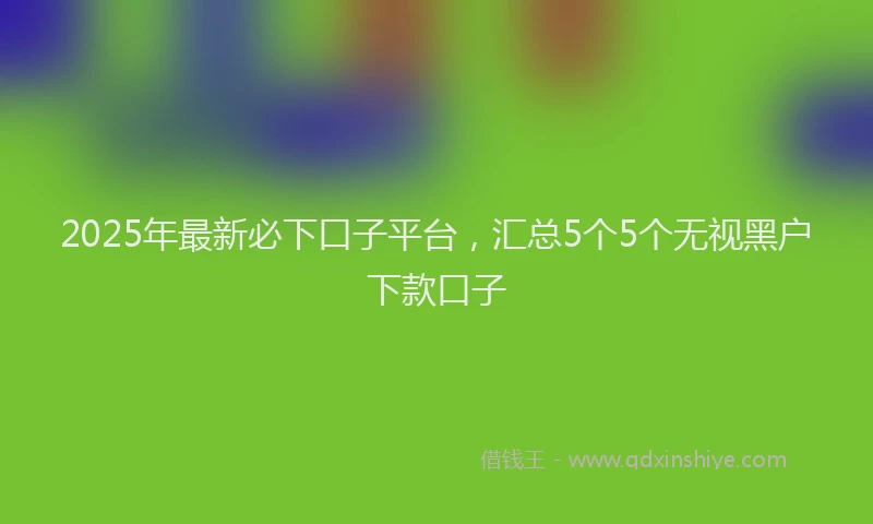 2025年最新必下口子平台，汇总5个5个无视黑户下款口子