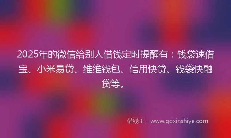 2025年的微信给别人借钱定时提醒有：钱袋速借宝、小米易贷、维维钱包、信用快贷、钱袋快融贷等。