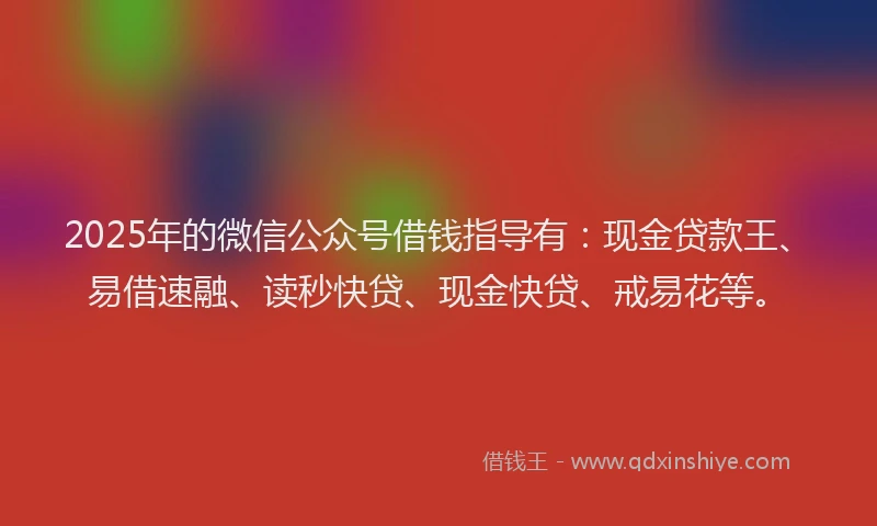 2025年的微信公众号借钱指导有：现金贷款王、易借速融、读秒快贷、现金快贷、戒易花等。